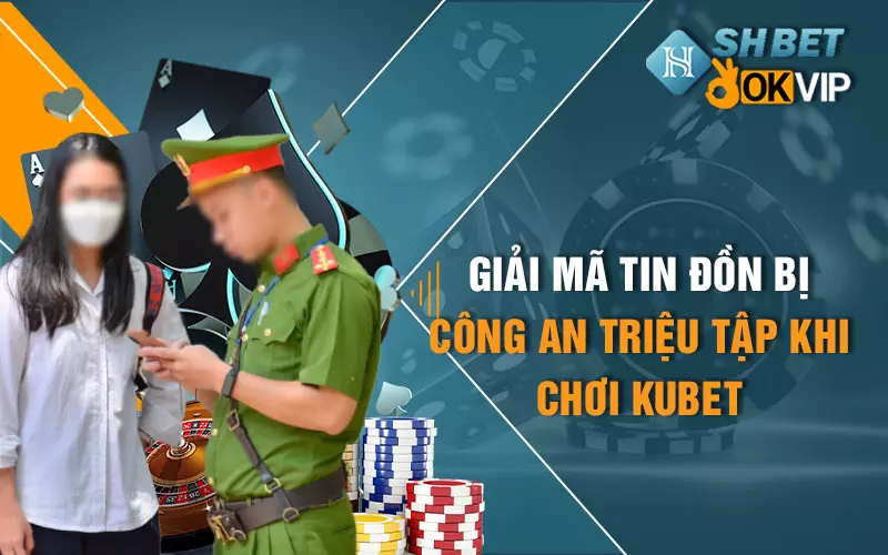 giai-ma-tin-don-bi-cong-an-trieu-tap-khi-choi-kubet